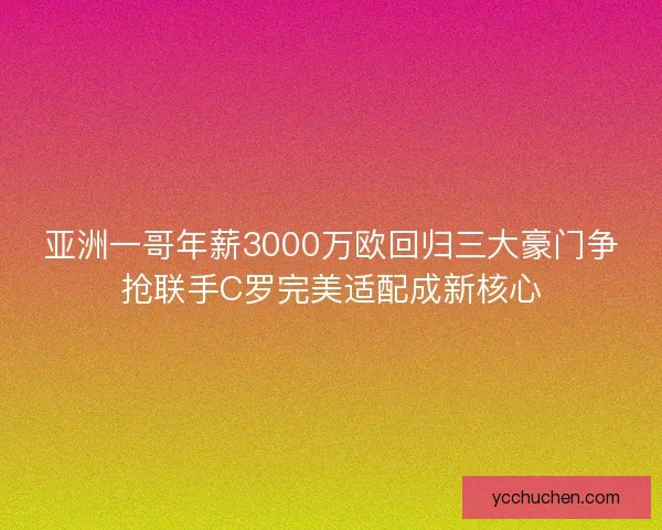 亚洲一哥年薪3000万欧回归三大豪门争抢联手C罗完美适配成新核心