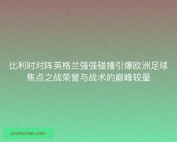 比利时对阵英格兰强强碰撞引爆欧洲足球焦点之战荣誉与战术的巅峰较量