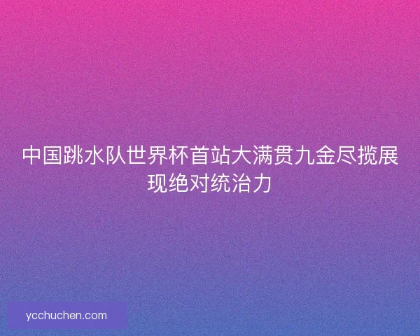 中国跳水队世界杯首站大满贯九金尽揽展现绝对统治力
