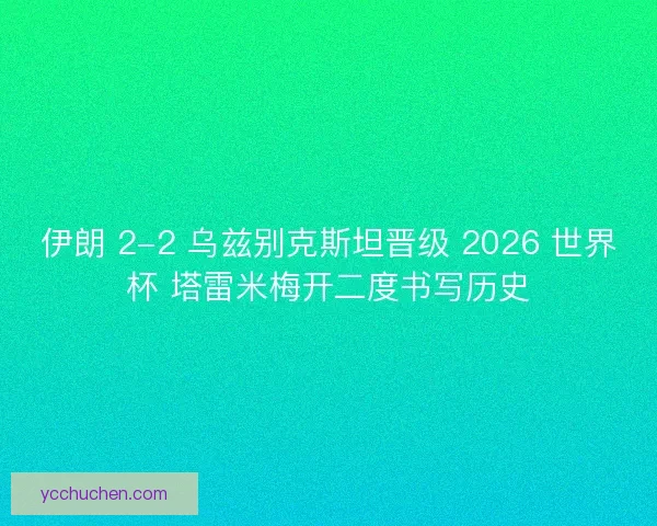 伊朗 2-2 乌兹别克斯坦晋级 2026 世界杯 塔雷米梅开二度书写历史