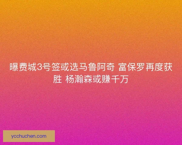 曝费城3号签或选马鲁阿奇 富保罗再度获胜 杨瀚森或赚千万