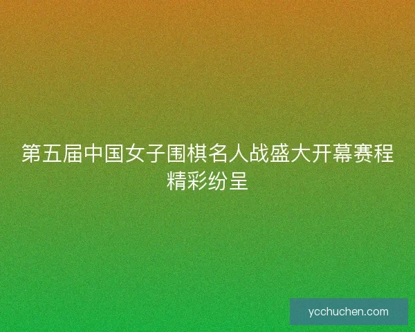 第五届中国女子围棋名人战盛大开幕赛程精彩纷呈