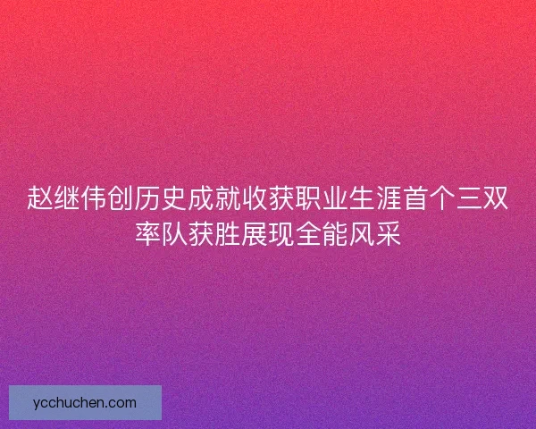 赵继伟创历史成就收获职业生涯首个三双率队获胜展现全能风采