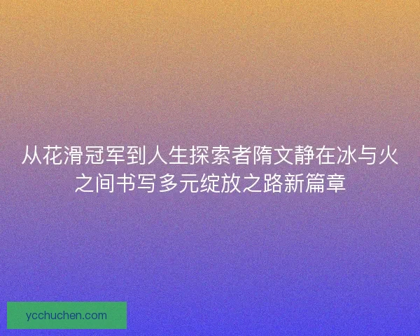 从花滑冠军到人生探索者隋文静在冰与火之间书写多元绽放之路新篇章