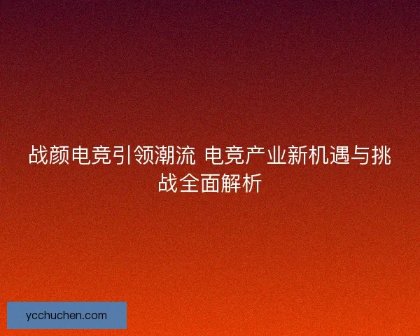 战颜电竞引领潮流 电竞产业新机遇与挑战全面解析
