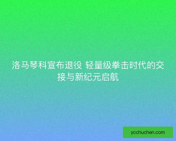 洛马琴科宣布退役 轻量级拳击时代的交接与新纪元启航