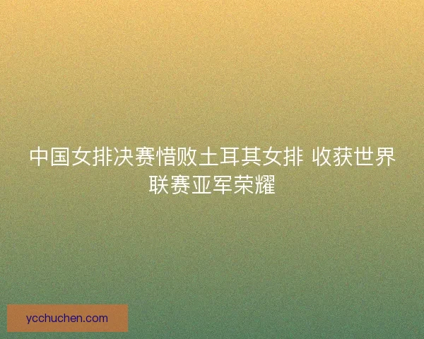 中国女排决赛惜败土耳其女排 收获世界联赛亚军荣耀
