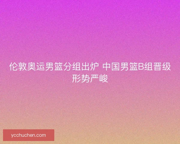 伦敦奥运男篮分组出炉 中国男篮B组晋级形势严峻