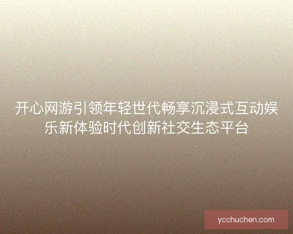 开心网游引领年轻世代畅享沉浸式互动娱乐新体验时代创新社交生态平台
