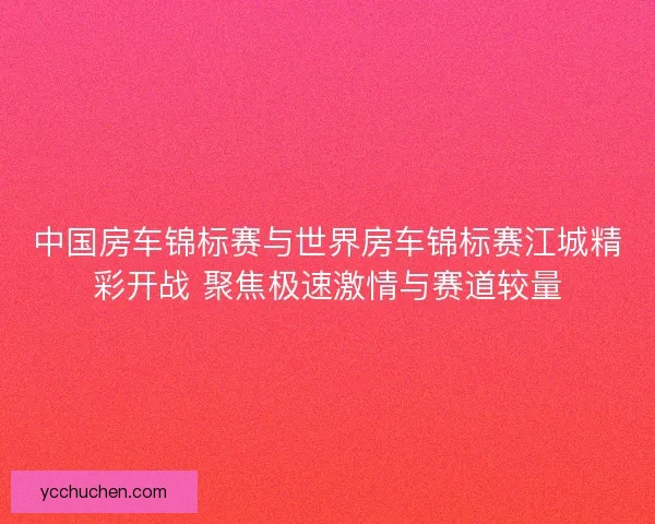 中国房车锦标赛与世界房车锦标赛江城精彩开战 聚焦极速激情与赛道较量
