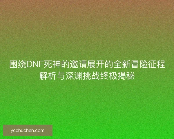 围绕DNF死神的邀请展开的全新冒险征程解析与深渊挑战终极揭秘