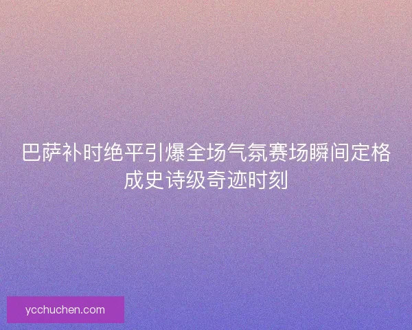 巴萨补时绝平引爆全场气氛赛场瞬间定格成史诗级奇迹时刻