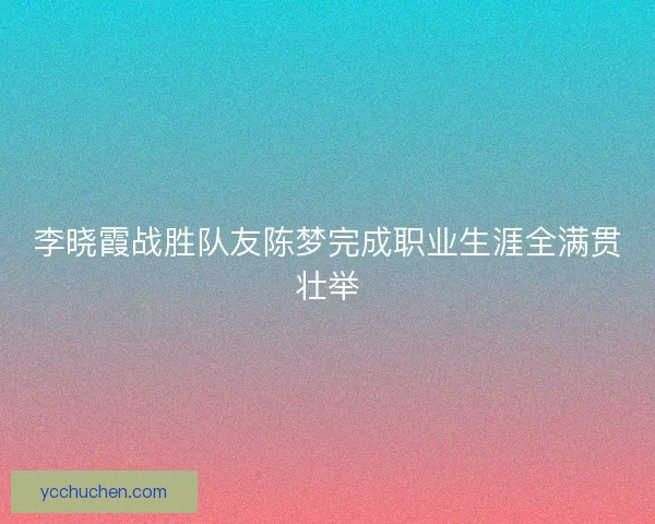 李晓霞战胜队友陈梦完成职业生涯全满贯壮举